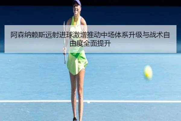 阿森纳赖斯远射进球激增推动中场体系升级与战术自由度全面提升