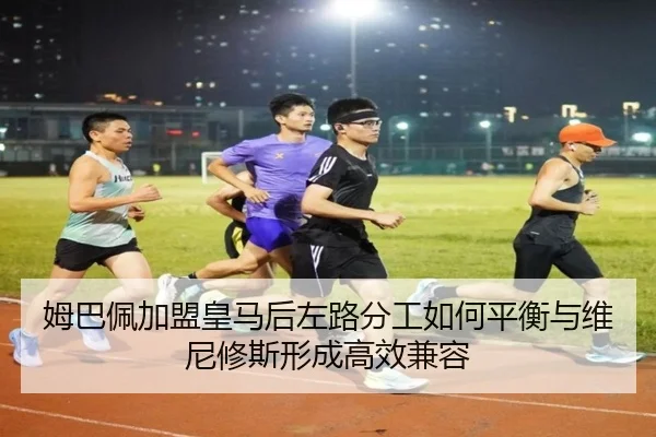 姆巴佩加盟皇马后左路分工如何平衡与维尼修斯形成高效兼容