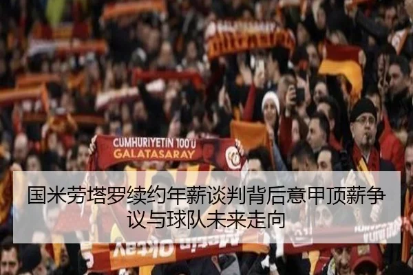 国米劳塔罗续约年薪谈判背后意甲顶薪争议与球队未来走向